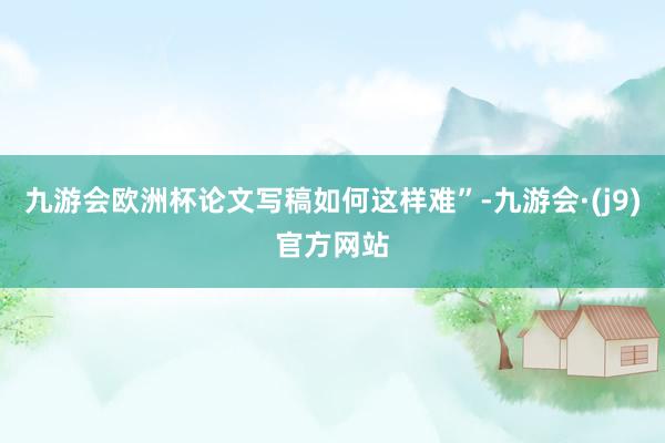 九游会欧洲杯论文写稿如何这样难”-九游会·(j9)官方网站