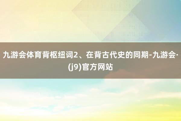 九游会体育背枢纽词2、在背古代史的同期-九游会·(j9)官方网站