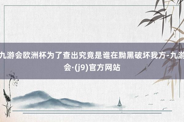 九游会欧洲杯为了查出究竟是谁在黝黑破坏我方-九游会·(j9)官方网站