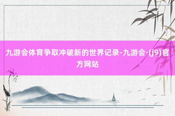 九游会体育争取冲破新的世界记录-九游会·(j9)官方网站