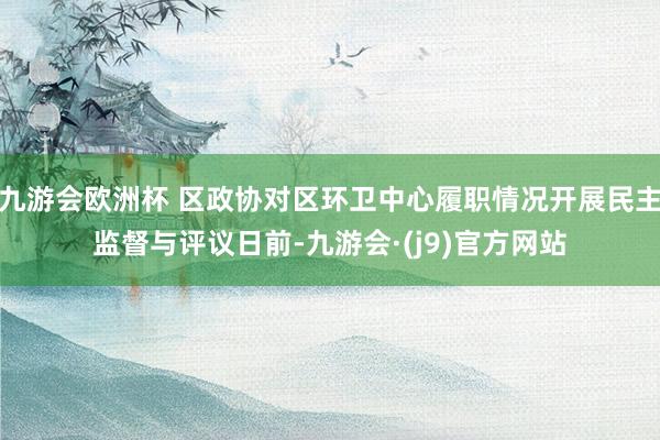 九游会欧洲杯 区政协对区环卫中心履职情况开展民主监督与评议日前-九游会·(j9)官方网站