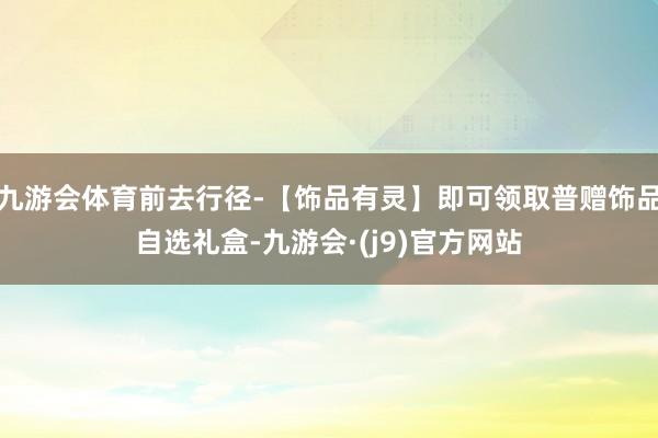 九游会体育前去行径-【饰品有灵】即可领取普赠饰品自选礼盒-九游会·(j9)官方网站