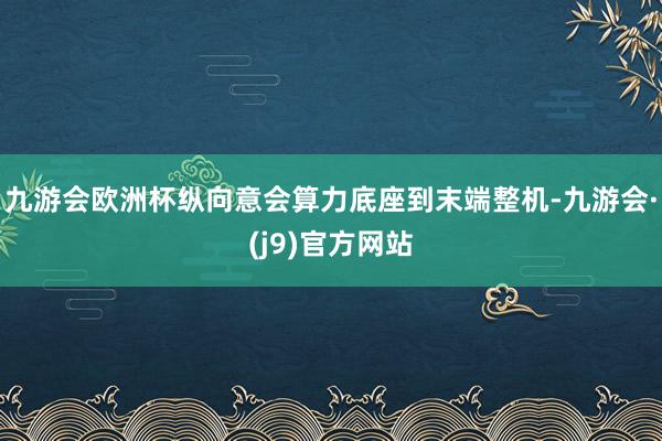 九游会欧洲杯纵向意会算力底座到末端整机-九游会·(j9)官方网站