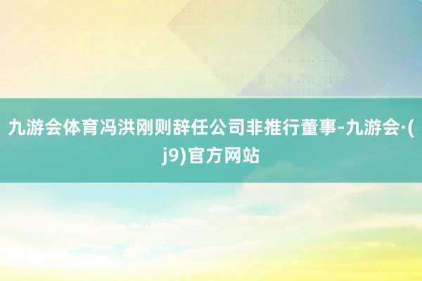九游会体育冯洪刚则辞任公司非推行董事-九游会·(j9)官方网站