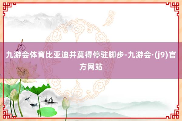 九游会体育比亚迪并莫得停驻脚步-九游会·(j9)官方网站