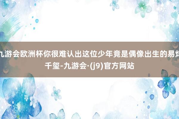 九游会欧洲杯你很难认出这位少年竟是偶像出生的易烊千玺-九游会·(j9)官方网站