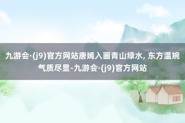 九游会·(j9)官方网站唐嫣入画青山绿水, 东方温婉气质尽显-九游会·(j9)官方网站