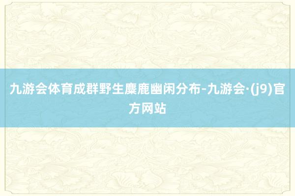 九游会体育成群野生麋鹿幽闲分布-九游会·(j9)官方网站