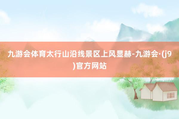 九游会体育太行山沿线景区上风显赫-九游会·(j9)官方网站