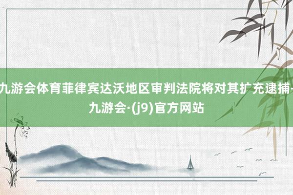 九游会体育菲律宾达沃地区审判法院将对其扩充逮捕-九游会·(j9)官方网站