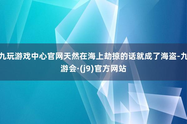九玩游戏中心官网天然在海上劫掠的话就成了海盗-九游会·(j9)官方网站