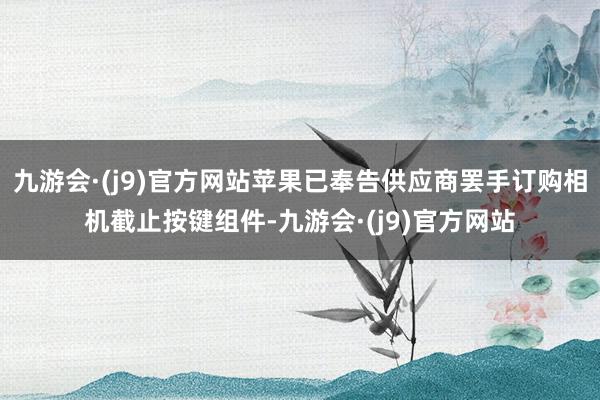 九游会·(j9)官方网站苹果已奉告供应商罢手订购相机截止按键组件-九游会·(j9)官方网站
