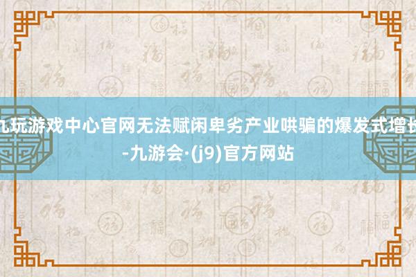九玩游戏中心官网无法赋闲卑劣产业哄骗的爆发式增长-九游会·(j9)官方网站