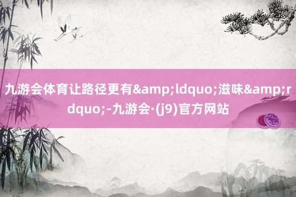九游会体育让路径更有&ldquo;滋味&rdquo;-九游会·(j9)官方网站