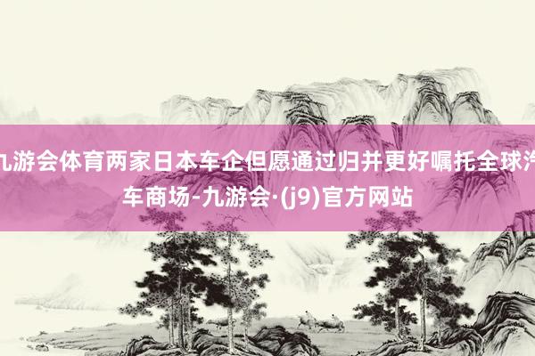 九游会体育两家日本车企但愿通过归并更好嘱托全球汽车商场-九游会·(j9)官方网站