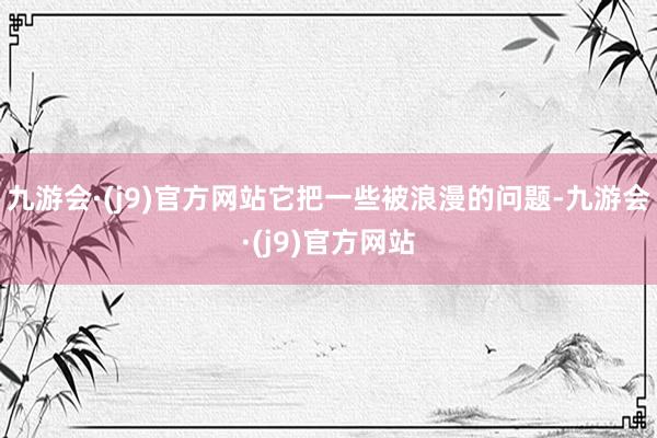 九游会·(j9)官方网站它把一些被浪漫的问题-九游会·(j9)官方网站