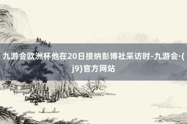 九游会欧洲杯他在20日接纳彭博社采访时-九游会·(j9)官方网站
