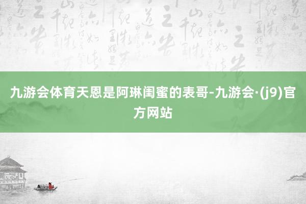 九游会体育天恩是阿琳闺蜜的表哥-九游会·(j9)官方网站