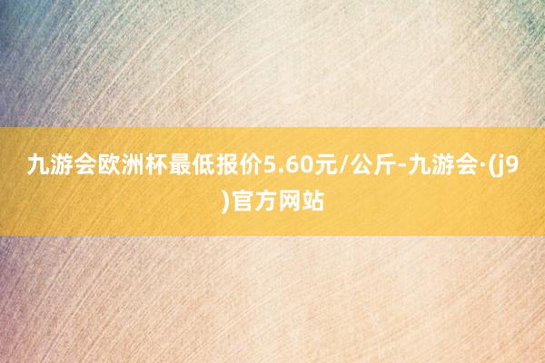 九游会欧洲杯最低报价5.60元/公斤-九游会·(j9)官方网站