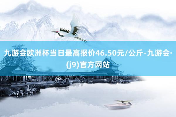 九游会欧洲杯当日最高报价46.50元/公斤-九游会·(j9)官方网站