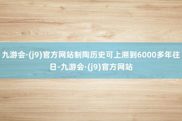 九游会·(j9)官方网站制陶历史可上溯到6000多年往日-九游会·(j9)官方网站