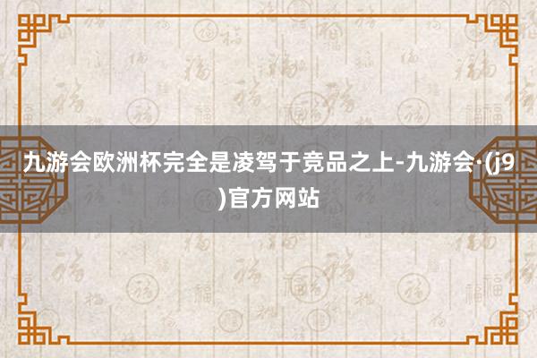 九游会欧洲杯完全是凌驾于竞品之上-九游会·(j9)官方网站