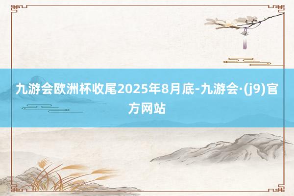 九游会欧洲杯收尾2025年8月底-九游会·(j9)官方网站