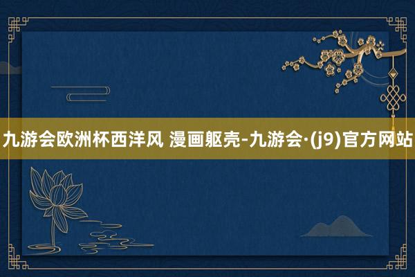 九游会欧洲杯西洋风 漫画躯壳-九游会·(j9)官方网站