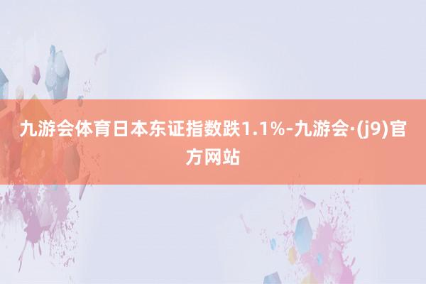 九游会体育日本东证指数跌1.1%-九游会·(j9)官方网站