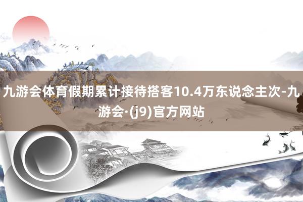 九游会体育假期累计接待搭客10.4万东说念主次-九游会·(j9)官方网站