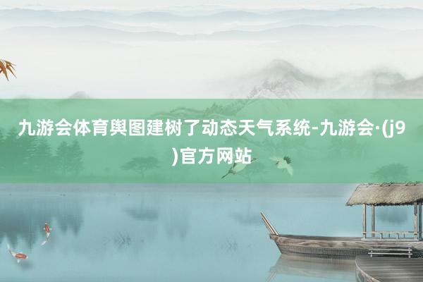 九游会体育舆图建树了动态天气系统-九游会·(j9)官方网站