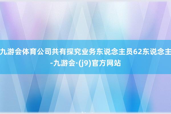 九游会体育公司共有探究业务东说念主员62东说念主-九游会·(j9)官方网站