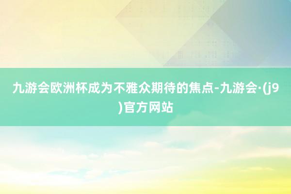 九游会欧洲杯成为不雅众期待的焦点-九游会·(j9)官方网站