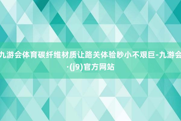 九游会体育碳纤维材质让路关体验眇小不艰巨-九游会·(j9)官方网站
