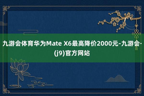 九游会体育华为Mate X6最高降价2000元-九游会·(j9)官方网站