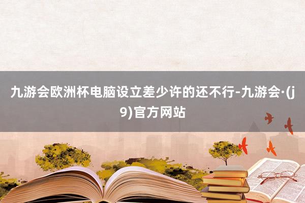 九游会欧洲杯电脑设立差少许的还不行-九游会·(j9)官方网站
