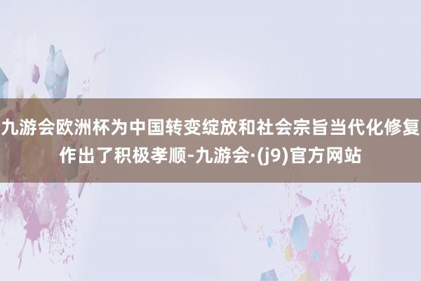 九游会欧洲杯为中国转变绽放和社会宗旨当代化修复作出了积极孝顺-九游会·(j9)官方网站