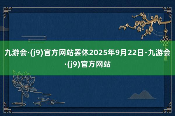 九游会·(j9)官方网站罢休2025年9月22日-九游会·(j9)官方网站