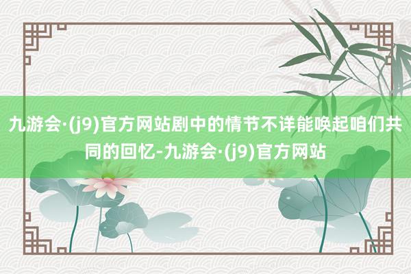 九游会·(j9)官方网站剧中的情节不详能唤起咱们共同的回忆-九游会·(j9)官方网站