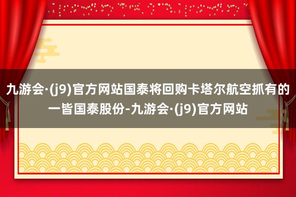 九游会·(j9)官方网站国泰将回购卡塔尔航空抓有的一皆国泰股份-九游会·(j9)官方网站