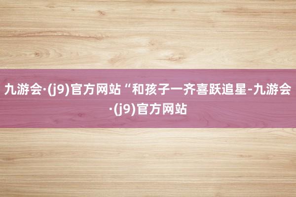 九游会·(j9)官方网站“和孩子一齐喜跃追星-九游会·(j9)官方网站