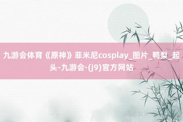 九游会体育《原神》菲米尼cosplay_图片_鸭梨_起头-九游会·(j9)官方网站