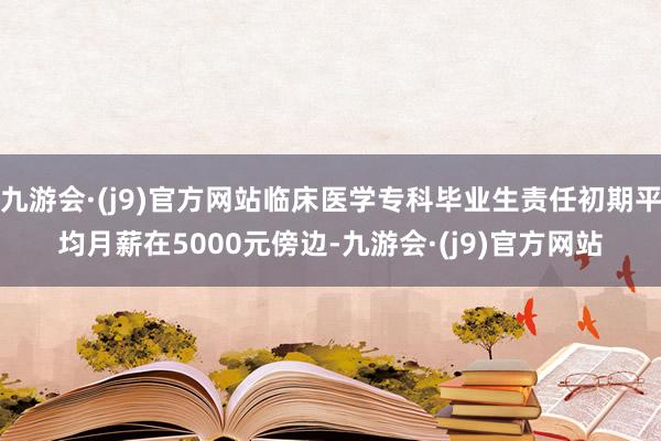 九游会·(j9)官方网站临床医学专科毕业生责任初期平均月薪在5000元傍边-九游会·(j9)官方网站