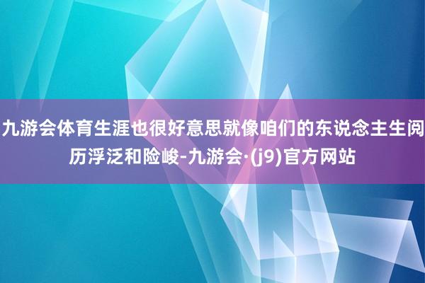 九游会体育生涯也很好意思就像咱们的东说念主生阅历浮泛和险峻-九游会·(j9)官方网站