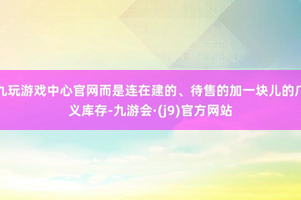 九玩游戏中心官网而是连在建的、待售的加一块儿的广义库存-九游会·(j9)官方网站