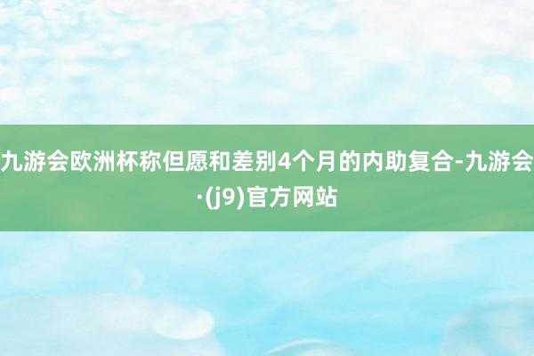 九游会欧洲杯称但愿和差别4个月的内助复合-九游会·(j9)官方网站