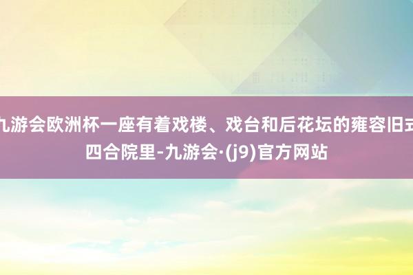 九游会欧洲杯一座有着戏楼、戏台和后花坛的雍容旧式四合院里-九游会·(j9)官方网站