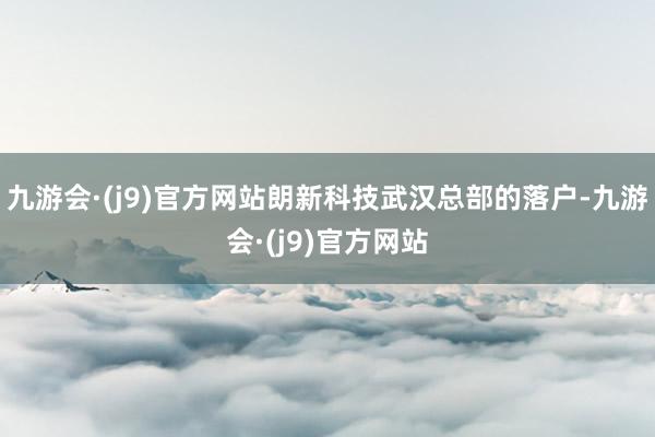 九游会·(j9)官方网站朗新科技武汉总部的落户-九游会·(j9)官方网站