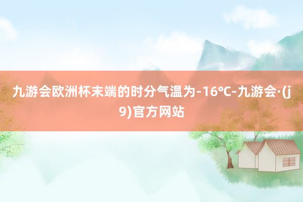 九游会欧洲杯末端的时分气温为-16℃-九游会·(j9)官方网站