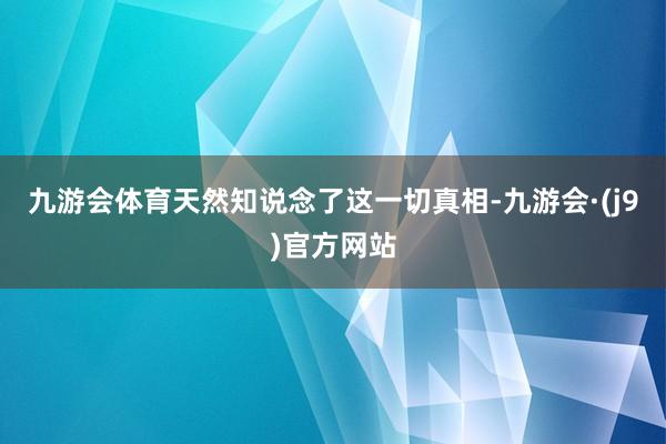 九游会体育天然知说念了这一切真相-九游会·(j9)官方网站